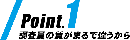 Point1|調査員の質がまるで違うから