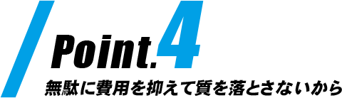 Point4|無駄に費用を抑えて質を落とさないから